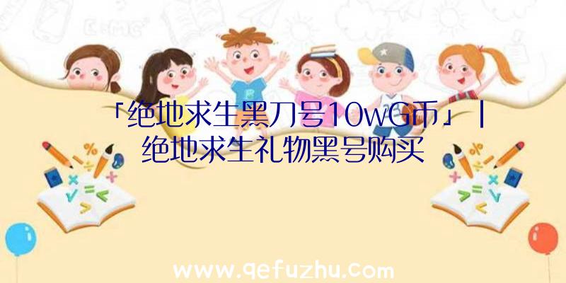 「绝地求生黑刀号10wG币」|绝地求生礼物黑号购买